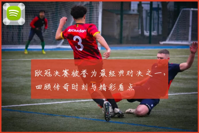 欧冠决赛被誉为最经典对决之一，回顾传奇时刻与精彩看点