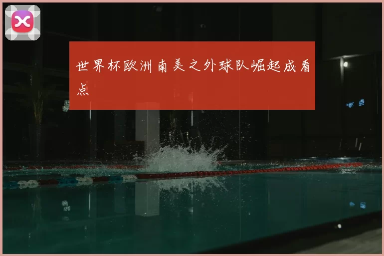 世界杯欧洲南美之外球队崛起成看点