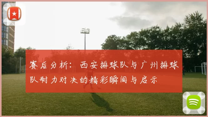 赛后分析:西安排球队与广州排球队耐力对决的精彩瞬间与启示