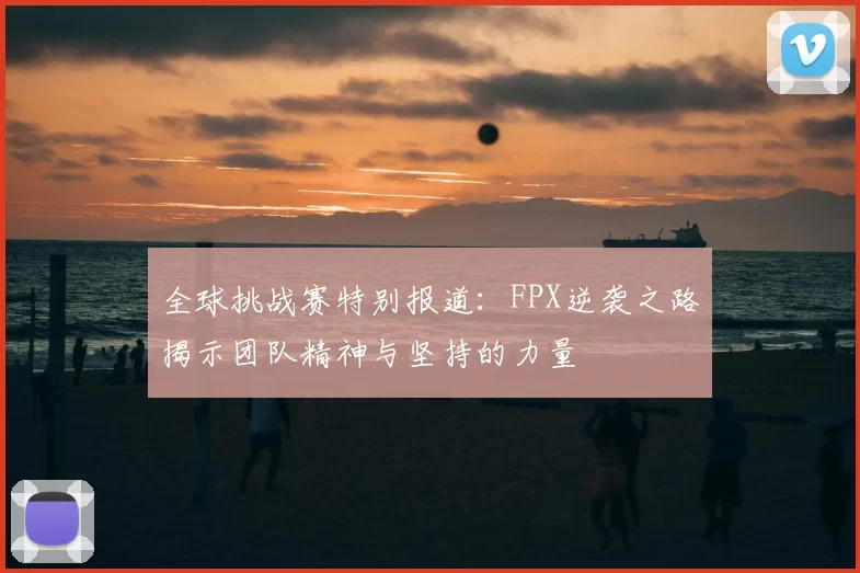 全球挑战赛特别报道：FPX逆袭之路揭示团队精神与坚持的力量
