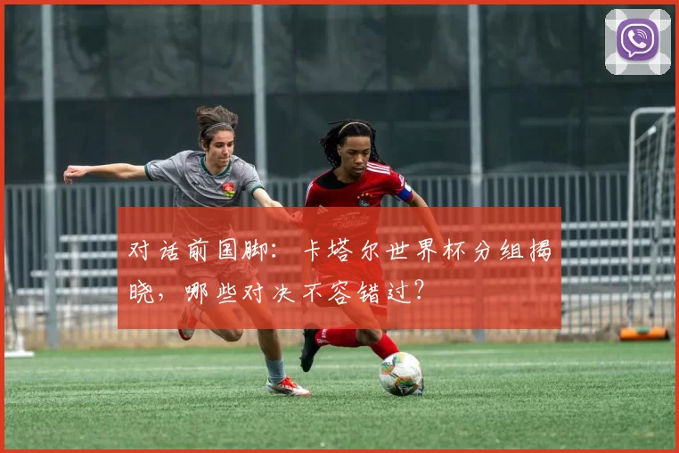 对话前国脚：卡塔尔世界杯分组揭晓，哪些对决不容错过？