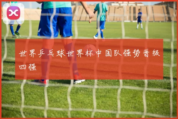 世界乒乓球世界杯中国队强势晋级四强