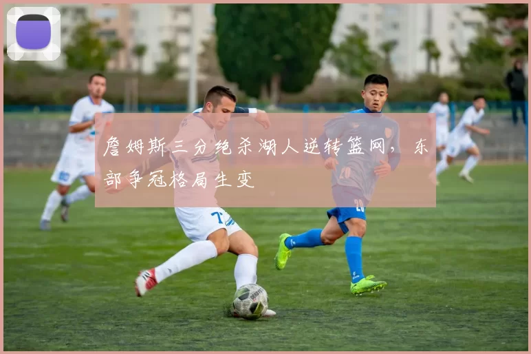 詹姆斯三分绝杀湖人逆转篮网，东部争冠格局生变
