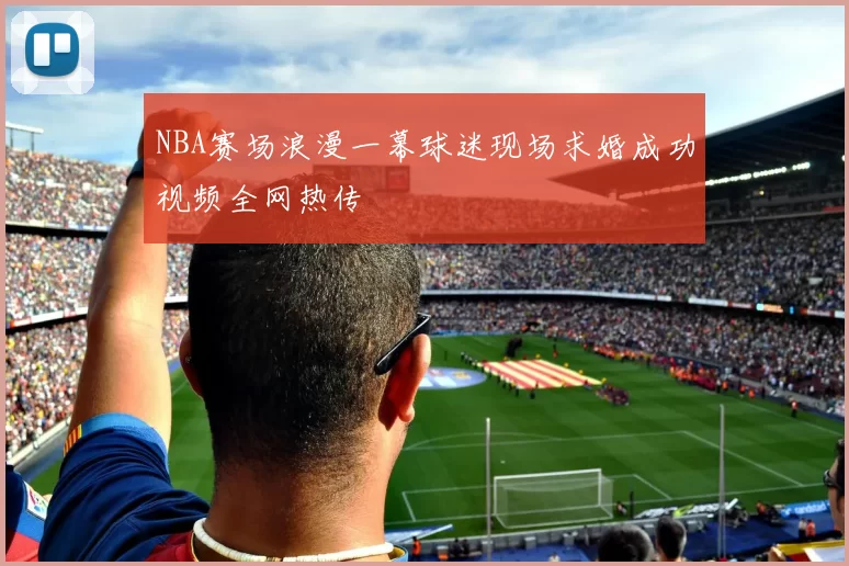 NBA赛场浪漫一幕球迷现场求婚成功视频全网热传